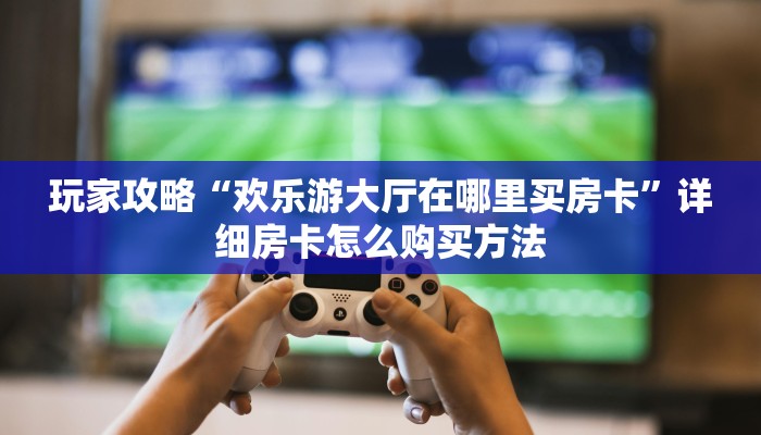 玩家攻略“欢乐游大厅在哪里买房卡”详细房卡怎么购买方法 玩家攻略“欢乐游大厅在哪里买房卡”详细房卡怎么购买方法