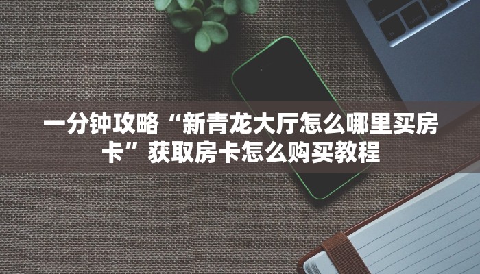 一分钟攻略“新青龙大厅怎么哪里买房卡”获取房卡怎么购买教程