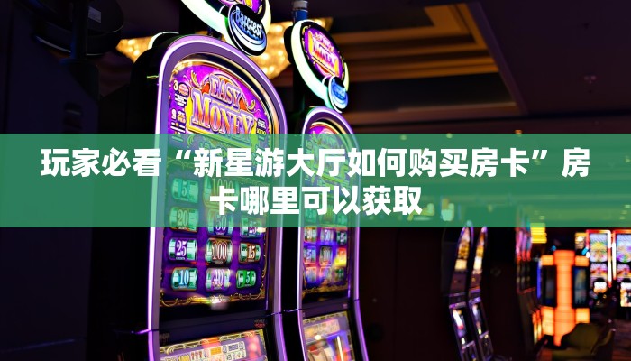 玩家必看“新星游大厅如何购买房卡”房卡哪里可以获取