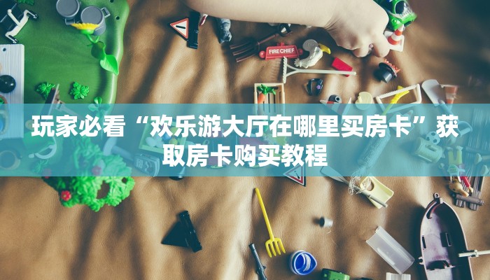 玩家必看“欢乐游大厅在哪里买房卡”获取房卡购买教程