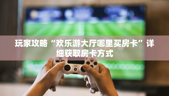 玩家攻略“欢乐游大厅哪里买房卡”详细获取房卡方式