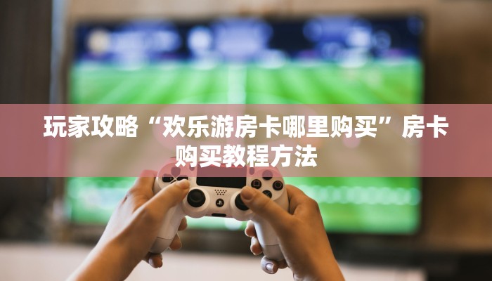 玩家攻略“欢乐游房卡哪里购买”房卡购买教程方法 玩家攻略“欢乐游房卡哪里购买”房卡购买教程方法